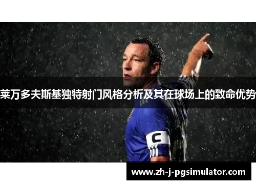 莱万多夫斯基独特射门风格分析及其在球场上的致命优势