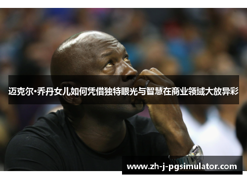 迈克尔·乔丹女儿如何凭借独特眼光与智慧在商业领域大放异彩