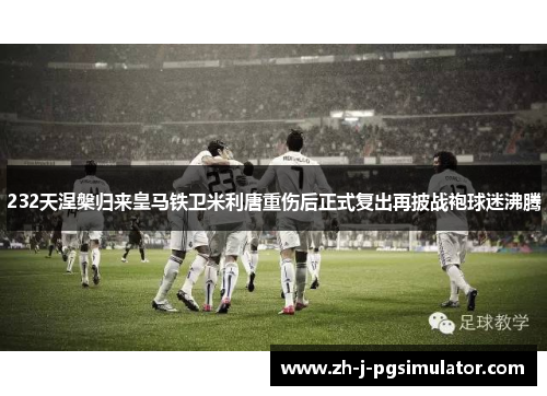 232天涅槃归来皇马铁卫米利唐重伤后正式复出再披战袍球迷沸腾 232天涅槃归来皇马铁卫米利唐重伤后正式复出再披战袍球迷沸腾